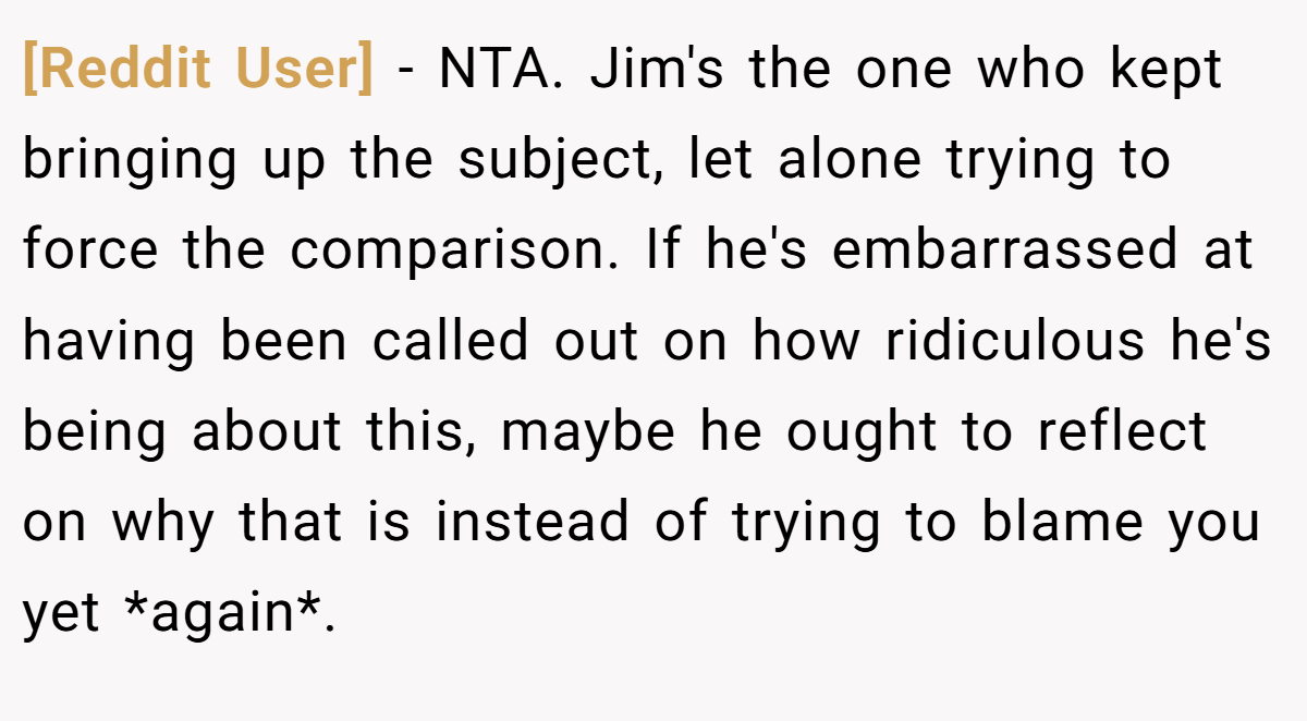 [Reddit User] − NTA. Jim's the one who kept bringing up the subject, let alone trying to force the comparison. If he's embarrassed at having been called out on how ridiculous he's being about this, maybe he ought to reflect on why that is instead of trying to blame you yet *again*.