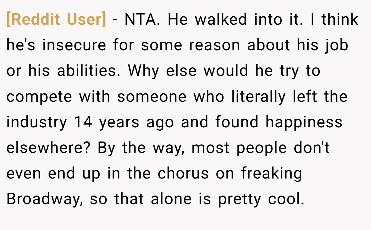 [Reddit User] − NTA. He walked into it. I think he's insecure for some reason about his job or his abilities. Why else would he try to compete with someone who literally left the industry 14 years ago and found happiness elsewhere? By the way, most people don't even end up in the chorus on freaking Broadway, so that alone is pretty cool.