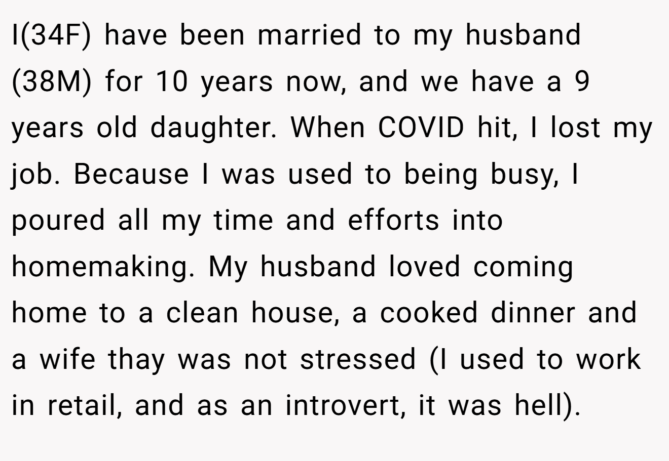 I(34F) have been married to my husband (38M) for 10 years now, and we have a 9 years old daughter. When COVID hit, I lost my job. Because I was used to being busy, I poured all my time and efforts into homemaking. My husband loved coming home to a clean house, a cooked dinner and a wife thay was not stressed (I used to work in retail, and as an introvert, it was hell).