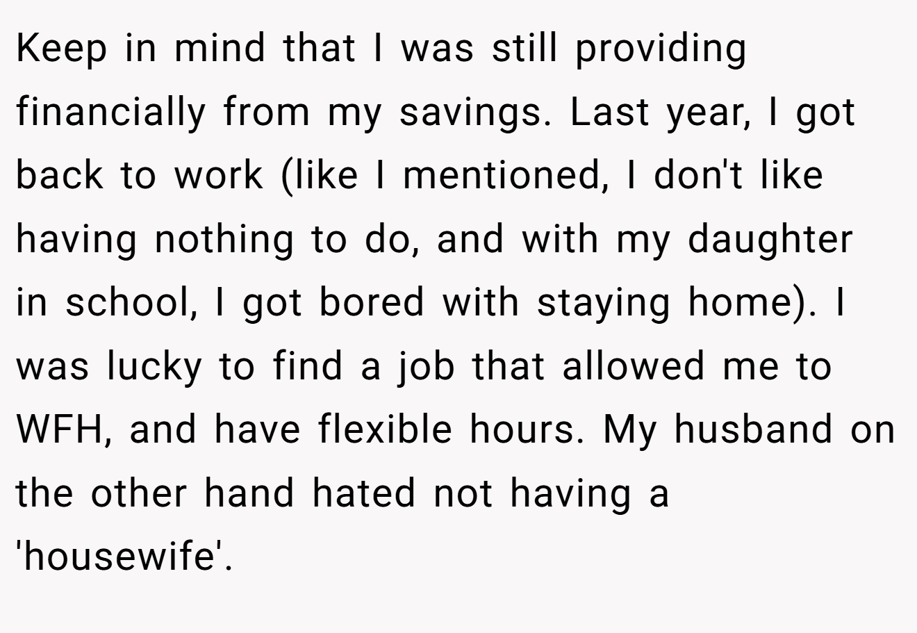 Keep in mind that I was still providing financially from my savings. Last year, I got back to work (like I mentioned, I don't like having nothing to do, and with my daughter in school, I got bored with staying home). I was lucky to find a job that allowed me to WFH, and have flexible hours. My husband on the other hand hated not having a 'housewife'.