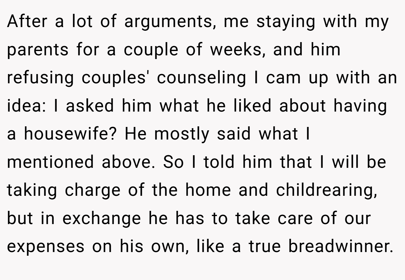 After a lot of arguments, me staying with my parents for a couple of weeks, and him refusing couples' counseling I cam up with an idea: I asked him what he liked about having a housewife? He mostly said what I mentioned above. So I told him that I will be taking charge of the home and childrearing, but in exchange he has to take care of our expenses on his own, like a true breadwinner.