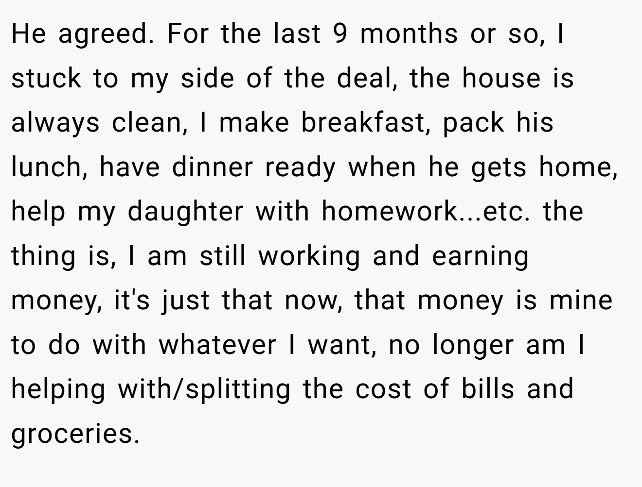 He agreed. For the last 9 months or so, I stuck to my side of the deal, the house is always clean, I make breakfast, pack his lunch, have dinner ready when he gets home, help my daughter with homework...etc. the thing is, I am still working and earning money, it's just that now, that money is mine to do with whatever I want, no longer am I helping with/splitting the cost of bills and groceries.