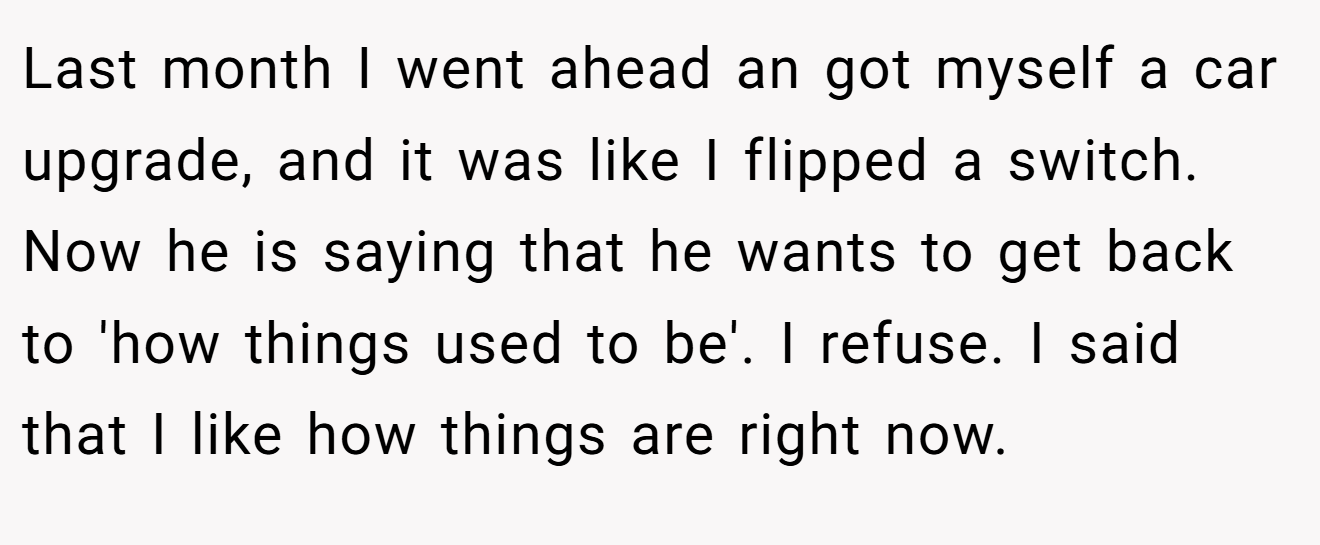 Last month I went ahead an got myself a car upgrade, and it was like I flipped a switch. Now he is saying that he wants to get back to 'how things used to be'. I refuse. I said that I like how things are right now.