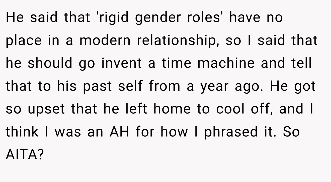 He said that 'rigid gender roles' have no place in a modern relationship, so I said that he should go invent a time machine and tell that to his past self from a year ago. He got so upset that he left home to cool off, and I think I was an AH for how I phrased it. So AITA?