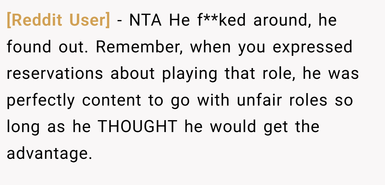 [Reddit User] - NTA He f**ked around, he found out. Remember, when you expressed reservations about playing that role, he was perfectly content to go with unfair roles so long as he THOUGHT he would get the advantage.