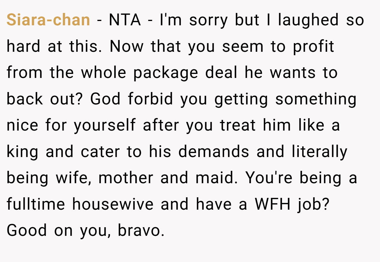 Siara-chan - NTA - I'm sorry but I laughed so hard at this. Now that you seem to profit from the whole package deal he wants to back out? God forbid you getting something nice for yourself after you treat him like a king and cater to his demands and literally being wife, mother and maid. You're being a fulltime housewive and have a WFH job? Good on you, bravo.