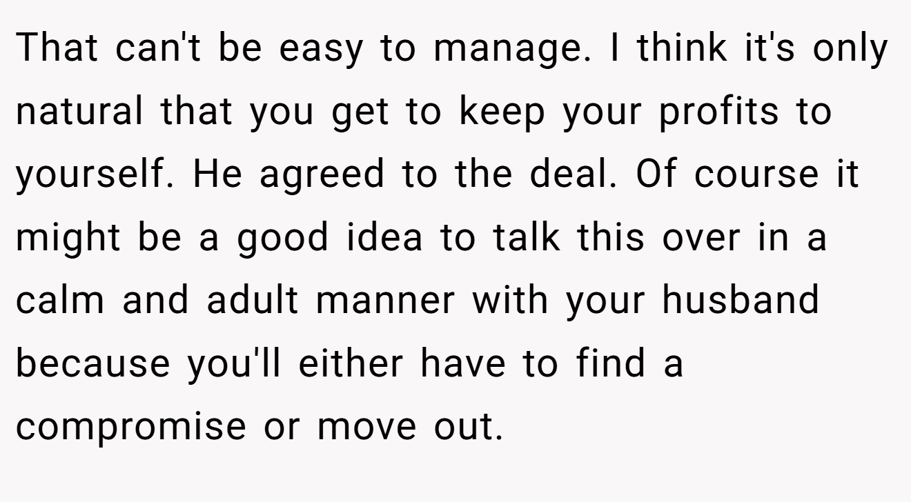 That can't be easy to manage. I think it's only natural that you get to keep your profits to yourself. He agreed to the deal. Of course it might be a good idea to talk this over in a calm and adult manner with your husband because you'll either have to find a compromise or move out.