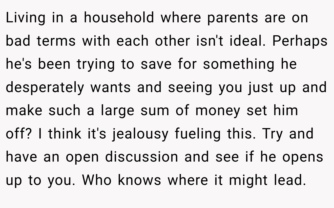 Living in a household where parents are on bad terms with each other isn't ideal. Perhaps he's been trying to save for something he desperately wants and seeing you just up and make such a large sum of money set him off? I think it's jealousy fueling this. Try and have an open discussion and see if he opens up to you. Who knows where it might lead.
