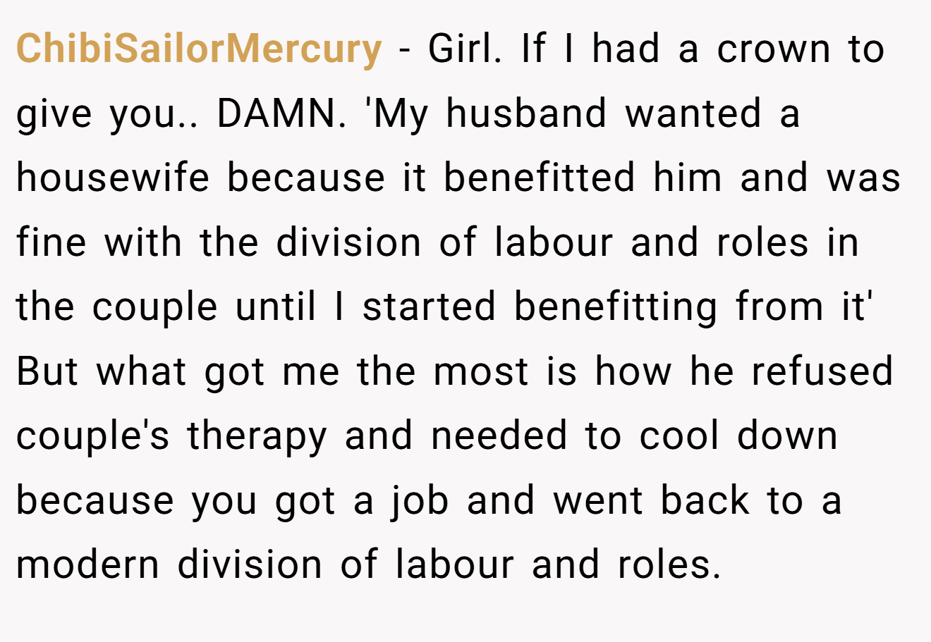 ChibiSailorMercury - Girl. If I had a crown to give you.. DAMN. 'My husband wanted a housewife because it benefitted him and was fine with the division of labour and roles in the couple until I started benefitting from it' But what got me the most is how he refused couple's therapy and needed to cool down because you got a job and went back to a modern division of labour and roles.