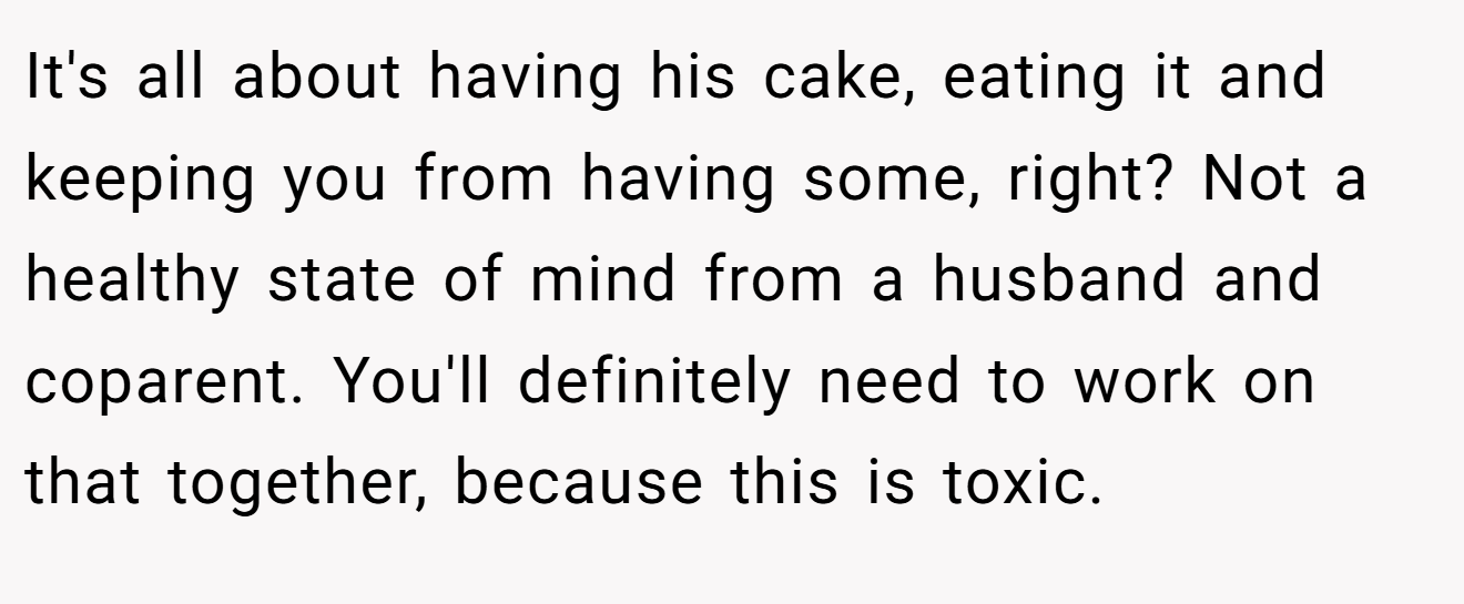 It's all about having his cake, eating it and keeping you from having some, right? Not a healthy state of mind from a husband and coparent. You'll definitely need to work on that together, because this is toxic.