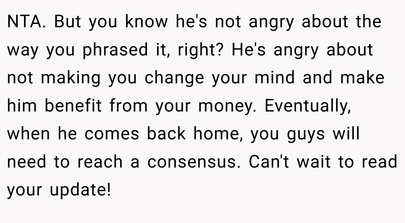 NTA. But you know he's not angry about the way you phrased it, right? He's angry about not making you change your mind and make him benefit from your money. Eventually, when he comes back home, you guys will need to reach a consensus. Can't wait to read your update!