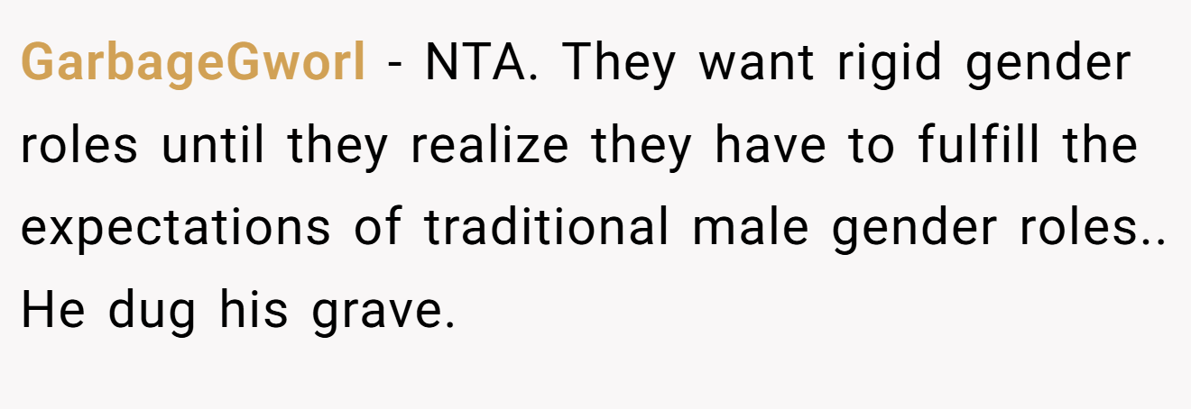 GarbageGworl - NTA. They want rigid gender roles until they realize they have to fulfill the expectations of traditional male gender roles.. He dug his grave.