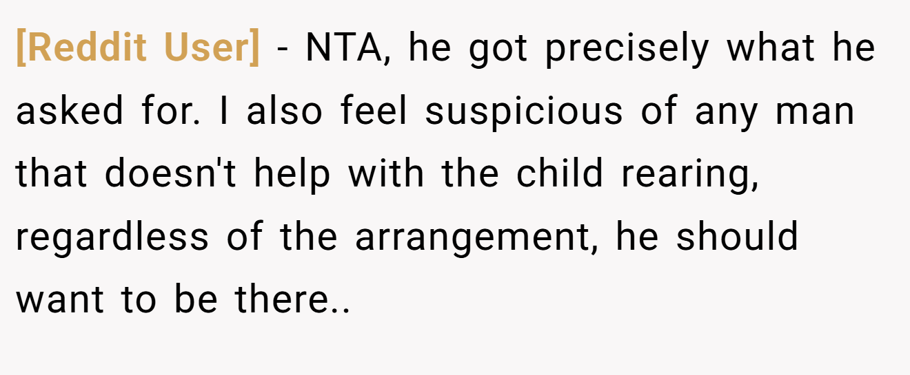 [Reddit User] - NTA, he got precisely what he asked for. I also feel suspicious of any man that doesn't help with the child rearing, regardless of the arrangement, he should want to be there..