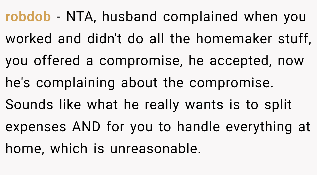 robdob - NTA, husband complained when you worked and didn't do all the homemaker stuff, you offered a compromise, he accepted, now he's complaining about the compromise. Sounds like what he really wants is to split expenses AND for you to handle everything at home, which is unreasonable.