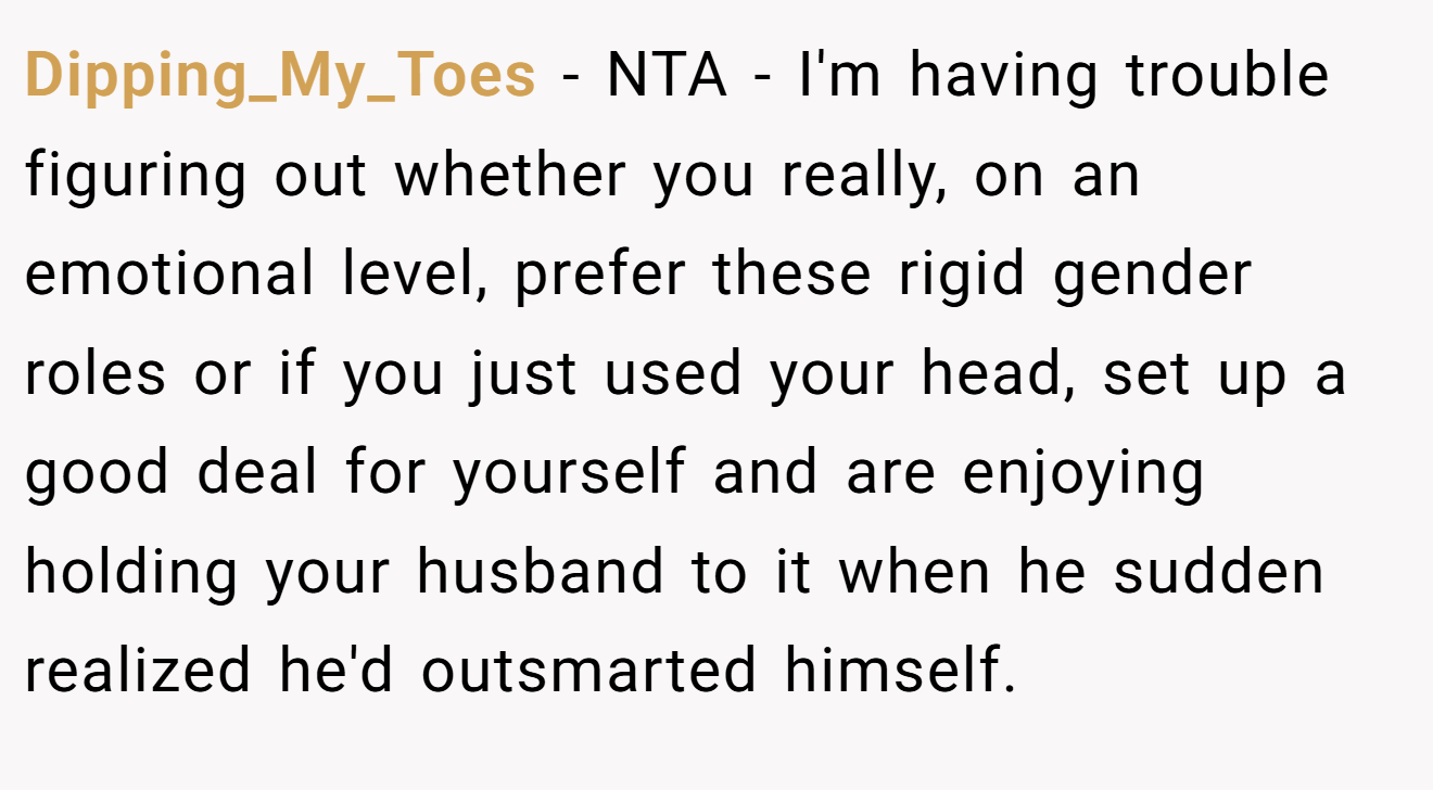 Dipping_My_Toes - NTA - I'm having trouble figuring out whether you really, on an emotional level, prefer these rigid gender roles or if you just used your head, set up a good deal for yourself and are enjoying holding your husband to it when he sudden realized he'd outsmarted himself.