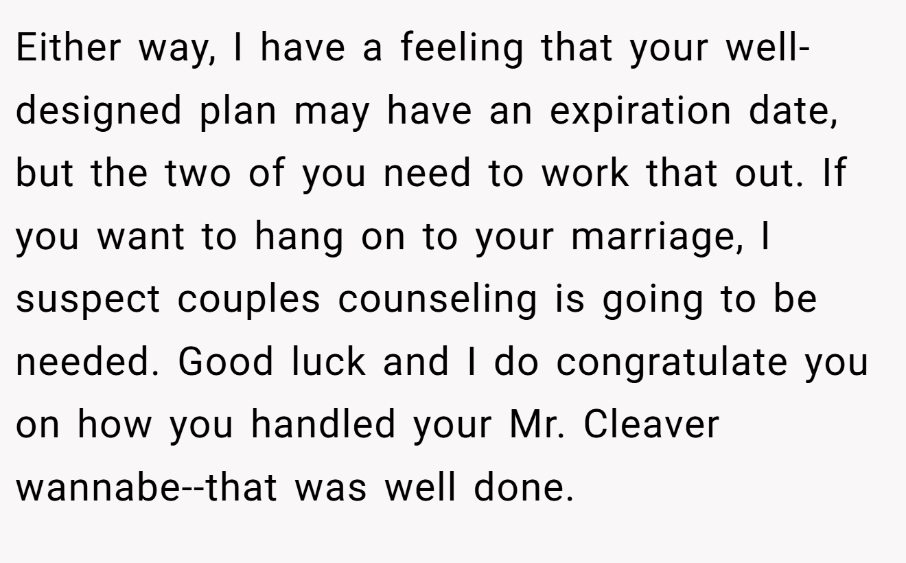 Either way, I have a feeling that your well-designed plan may have an expiration date, but the two of you need to work that out. If you want to hang on to your marriage, I suspect couples counseling is going to be needed. Good luck and I do congratulate you on how you handled your Mr. Cleaver wannabe--that was well done.