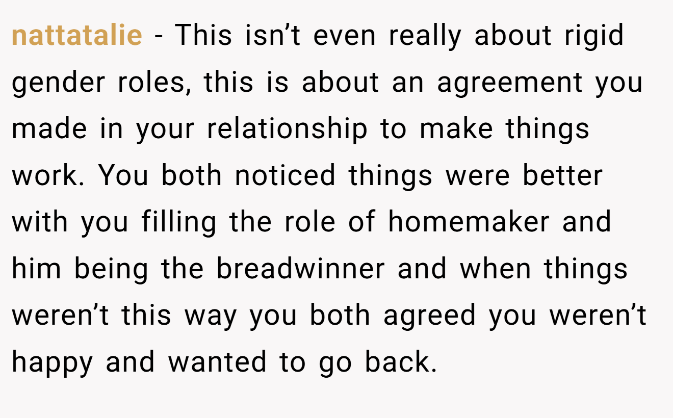 nattatalie - This isn’t even really about rigid gender roles, this is about an agreement you made in your relationship to make things work. You both noticed things were better with you filling the role of homemaker and him being the breadwinner and when things weren’t this way you both agreed you weren’t happy and wanted to go back.