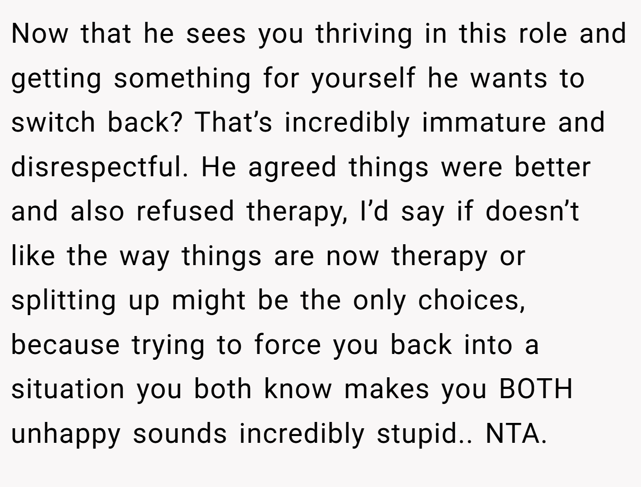 Now that he sees you thriving in this role and getting something for yourself he wants to switch back? That’s incredibly immature and disrespectful. He agreed things were better and also refused therapy, I’d say if doesn’t like the way things are now therapy or splitting up might be the only choices, because trying to force you back into a situation you both know makes you BOTH unhappy sounds incredibly stupid.. NTA.