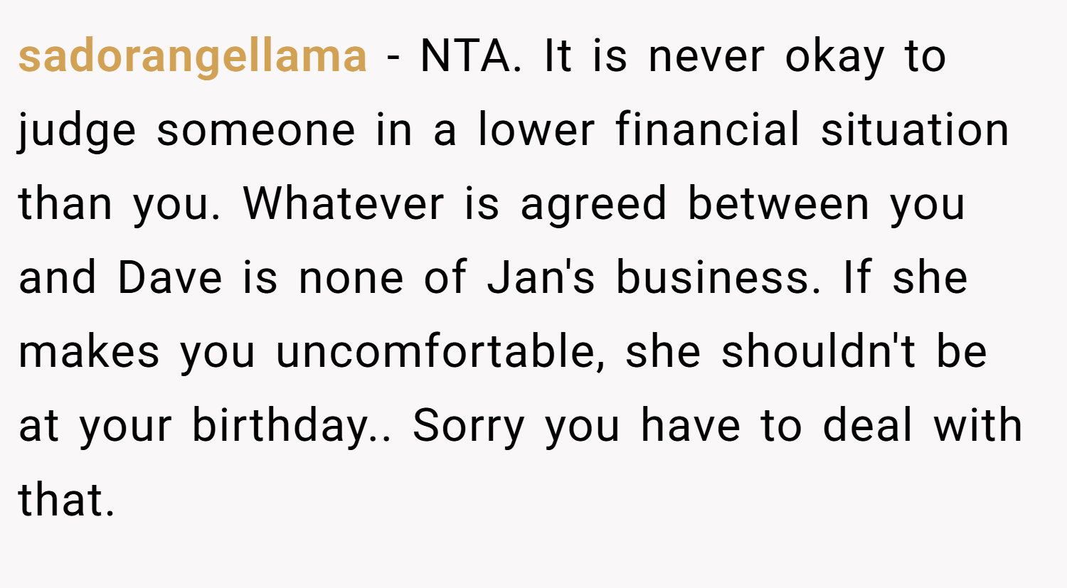 sadorangellama − NTA. It is never okay to judge someone in a lower financial situation than you. Whatever is agreed between you and Dave is none of Jan's business. If she makes you uncomfortable, she shouldn't be at your birthday.. Sorry you have to deal with that.