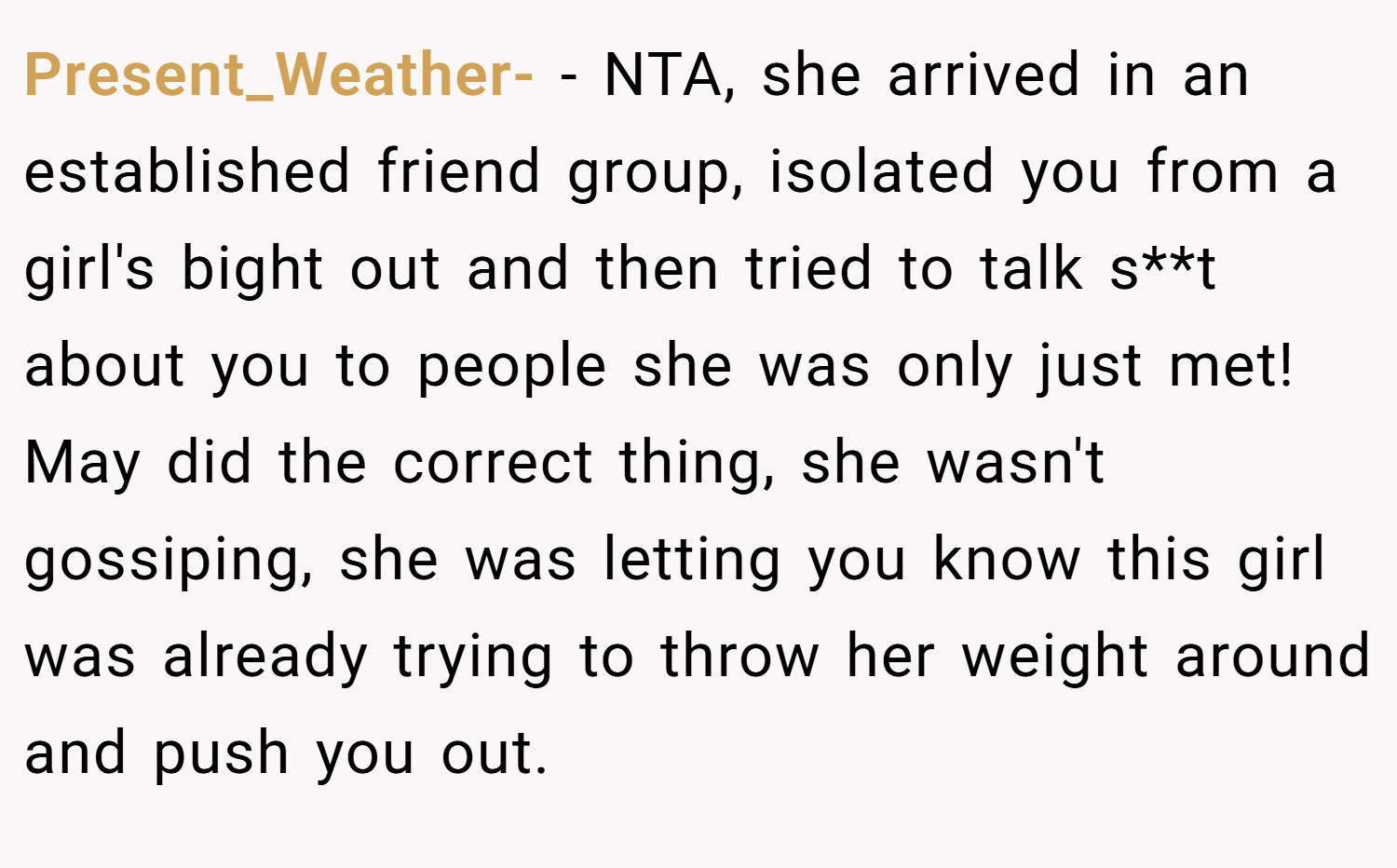 Present_Weather- − NTA, she arrived in an established friend group, isolated you from a girl's bight out and then tried to talk s**t about you to people she was only just met! May did the correct thing, she wasn't gossiping, she was letting you know this girl was already trying to throw her weight around and push you out.
