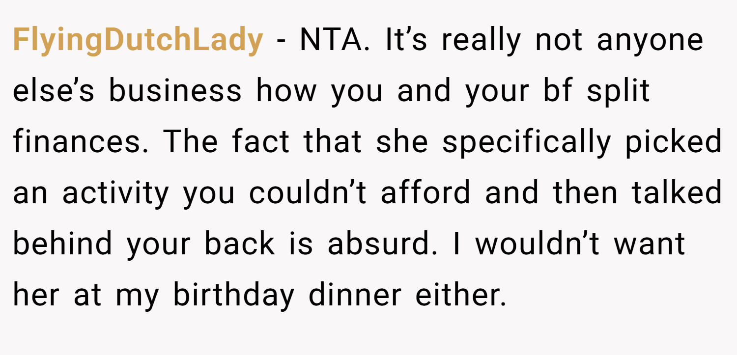 FlyingDutchLady − NTA. It’s really not anyone else’s business how you and your bf split finances. The fact that she specifically picked an activity you couldn’t afford and then talked behind your back is absurd. I wouldn’t want her at my birthday dinner either.