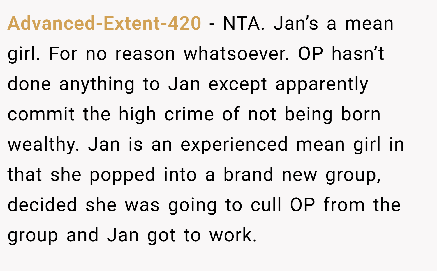 Advanced-Extent-420 − NTA. Jan’s a mean girl. For no reason whatsoever. OP hasn’t done anything to Jan except apparently commit the high crime of not being born wealthy. Jan is an experienced mean girl in that she popped into a brand new group, decided she was going to cull OP from the group and Jan got to work.