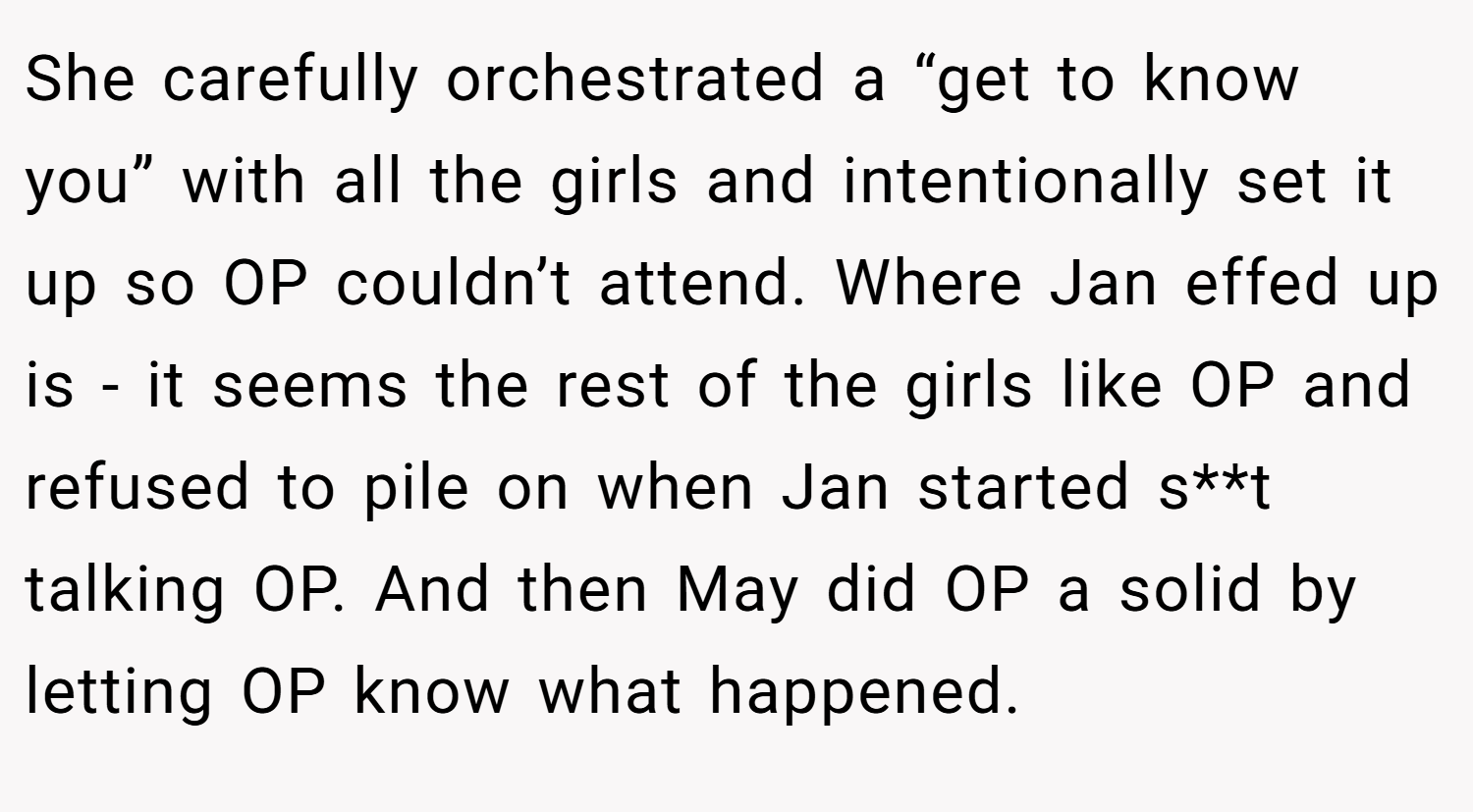 She carefully orchestrated a “get to know you” with all the girls and intentionally set it up so OP couldn’t attend. Where Jan effed up is - it seems the rest of the girls like OP and refused to pile on when Jan started s**t talking OP. And then May did OP a solid by letting OP know what happened.
