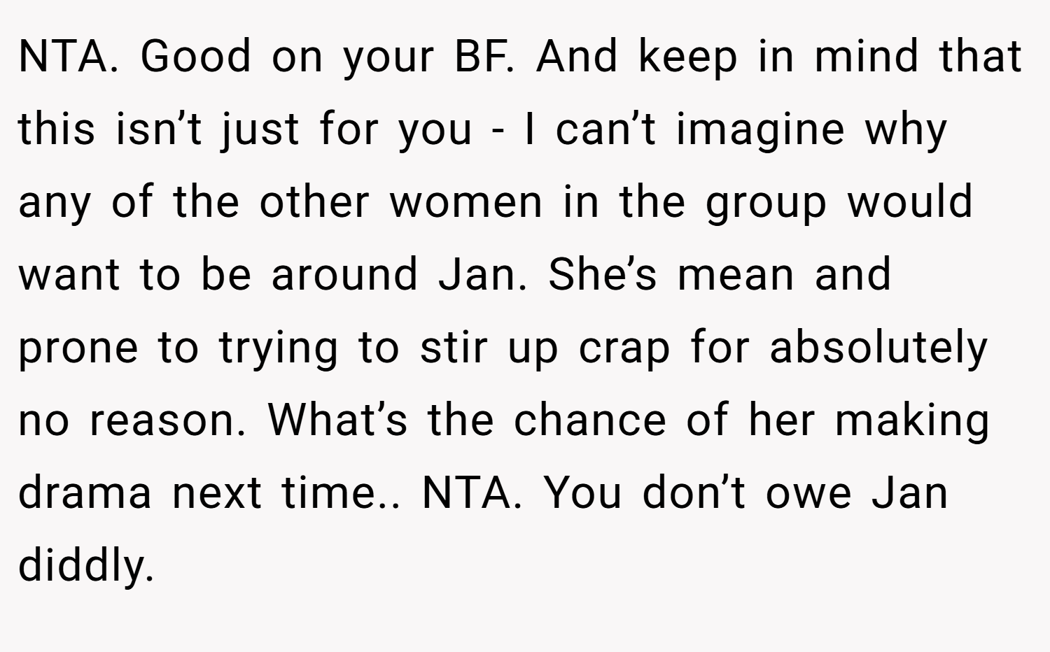 NTA. Good on your BF. And keep in mind that this isn’t just for you - I can’t imagine why any of the other women in the group would want to be around Jan. She’s mean and prone to trying to stir up crap for absolutely no reason. What’s the chance of her making drama next time.. NTA. You don’t owe Jan diddly.