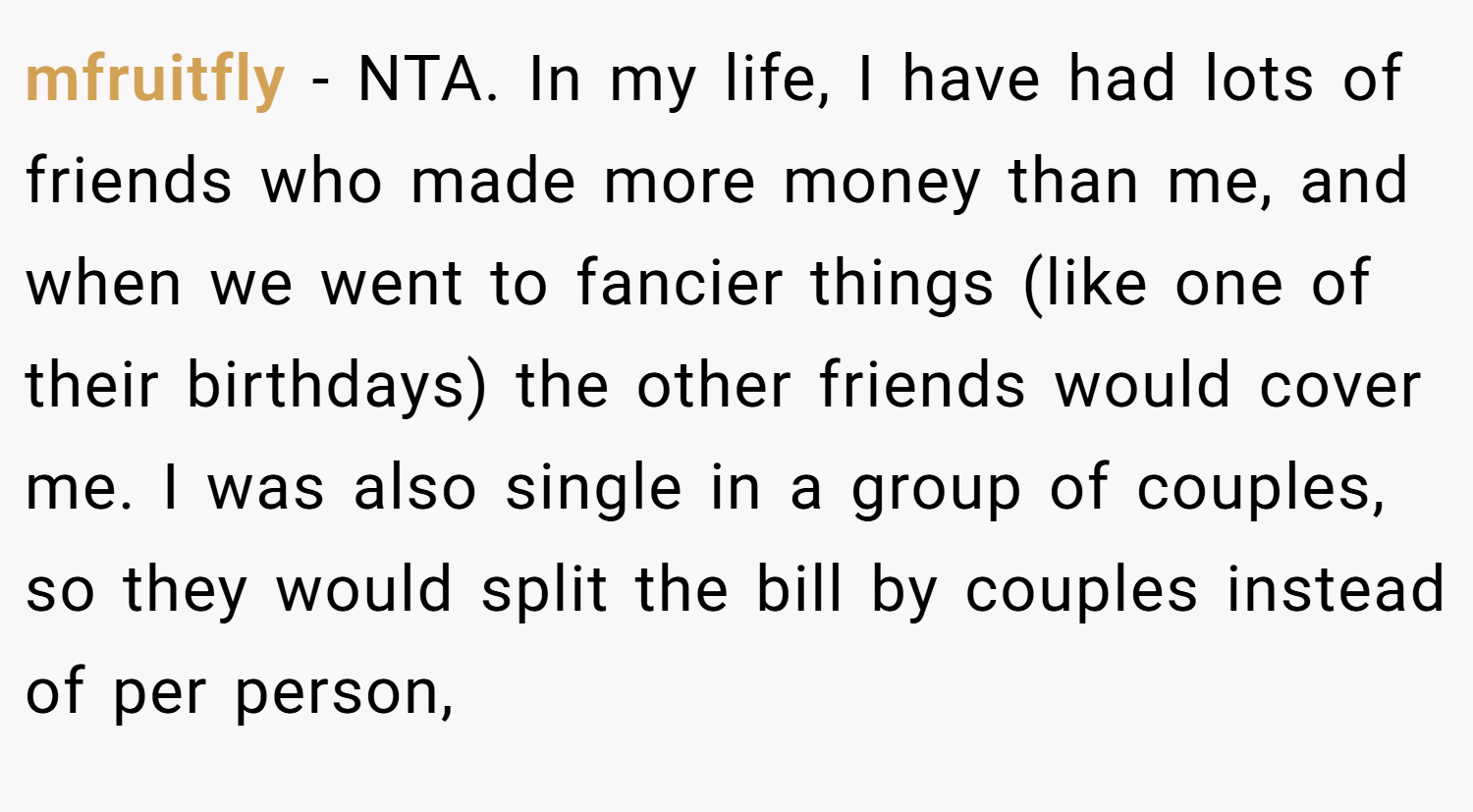 mfruitfly − NTA. In my life, I have had lots of friends who made more money than me, and when we went to fancier things (like one of their birthdays) the other friends would cover me. I was also single in a group of couples, so they would split the bill by couples instead of per person,