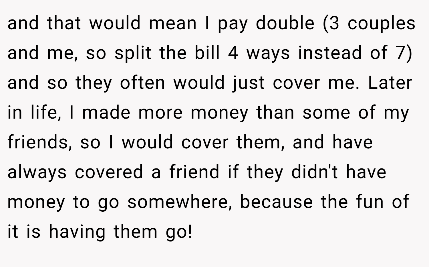 and that would mean I pay double (3 couples and me, so split the bill 4 ways instead of 7) and so they often would just cover me. Later in life, I made more money than some of my friends, so I would cover them, and have always covered a friend if they didn't have money to go somewhere, because the fun of it is having them go!