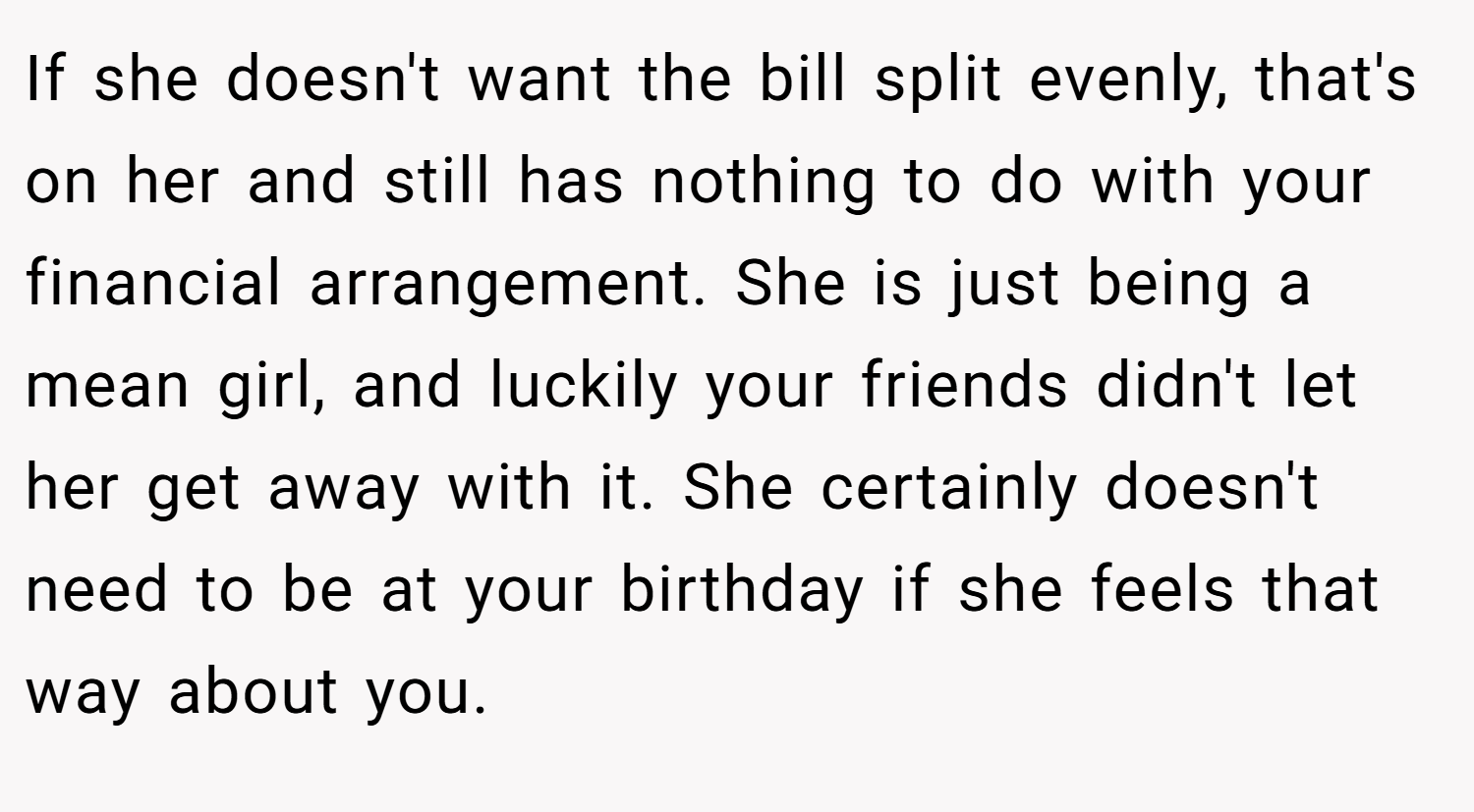 If she doesn't want the bill split evenly, that's on her and still has nothing to do with your financial arrangement. She is just being a mean girl, and luckily your friends didn't let her get away with it. She certainly doesn't need to be at your birthday if she feels that way about you.