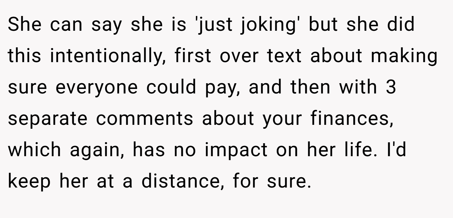 She can say she is 'just joking' but she did this intentionally, first over text about making sure everyone could pay, and then with 3 separate comments about your finances, which again, has no impact on her life. I'd keep her at a distance, for sure.