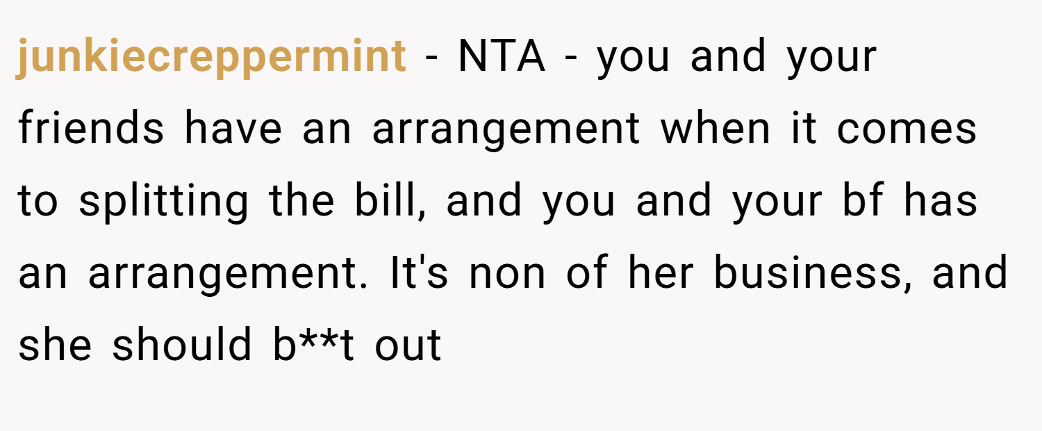 junkiecreppermint − NTA - you and your friends have an arrangement when it comes to splitting the bill, and you and your bf has an arrangement. It's non of her business, and she should b**t out