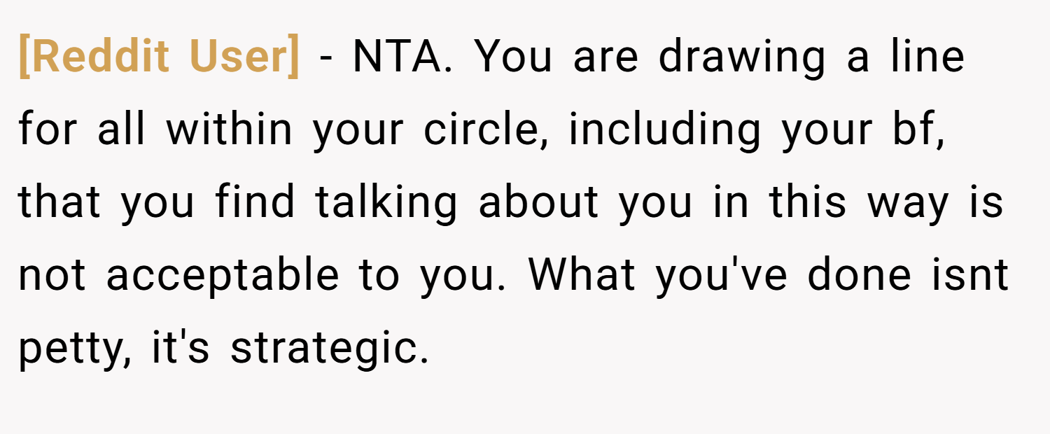 [Reddit User] − NTA. You are drawing a line for all within your circle, including your bf, that you find talking about you in this way is not acceptable to you. What you've done isnt petty, it's strategic.