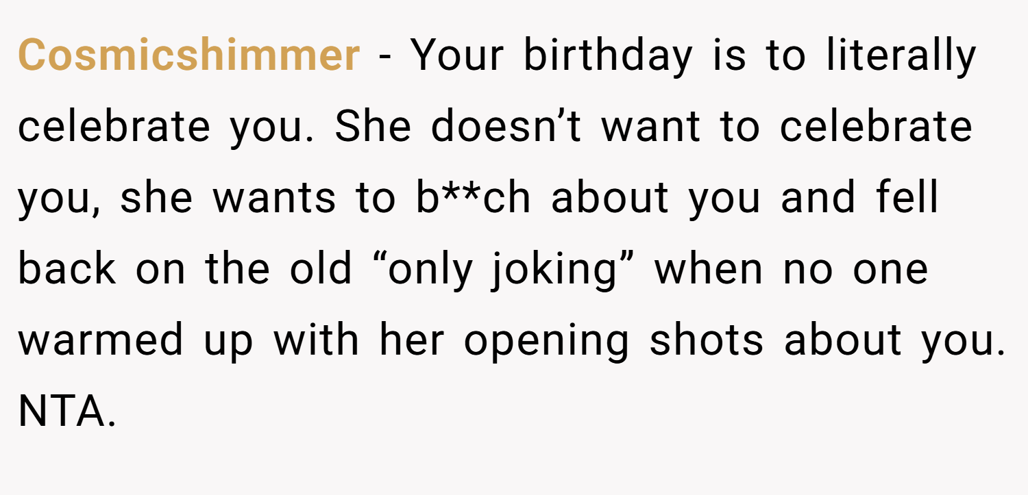 Cosmicshimmer − Your birthday is to literally celebrate you. She doesn’t want to celebrate you, she wants to b**ch about you and fell back on the old “only joking” when no one warmed up with her opening shots about you. NTA.