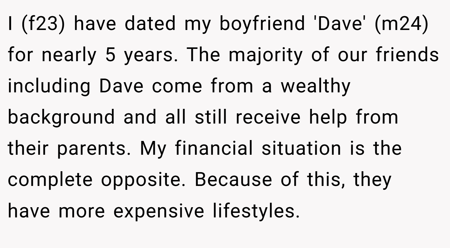 I (f23) have dated my boyfriend 'Dave' (m24) for nearly 5 years. The majority of our friends including Dave come from a wealthy background and all still receive help from their parents. My financial situation is the complete opposite. Because of this, they have more expensive lifestyles.