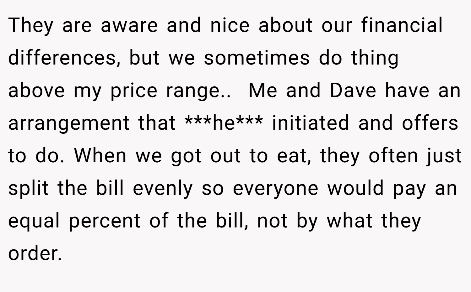 They are aware and nice about our financial differences, but we sometimes do thing above my price range.. ​ Me and Dave have an arrangement that ***he*** initiated and offers to do. When we got out to eat, they often just split the bill evenly so everyone would pay an equal percent of the bill, not by what they order.