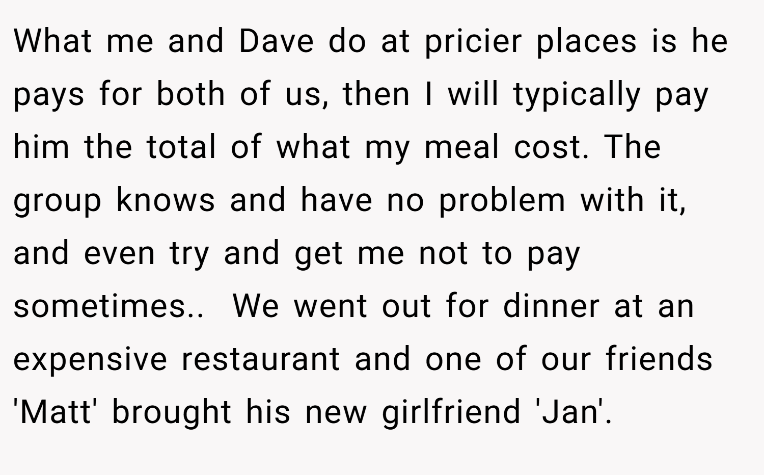 What me and Dave do at pricier places is he pays for both of us, then I will typically pay him the total of what my meal cost. The group knows and have no problem with it, and even try and get me not to pay sometimes.. ​ We went out for dinner at an expensive restaurant and one of our friends 'Matt' brought his new girlfriend 'Jan'.