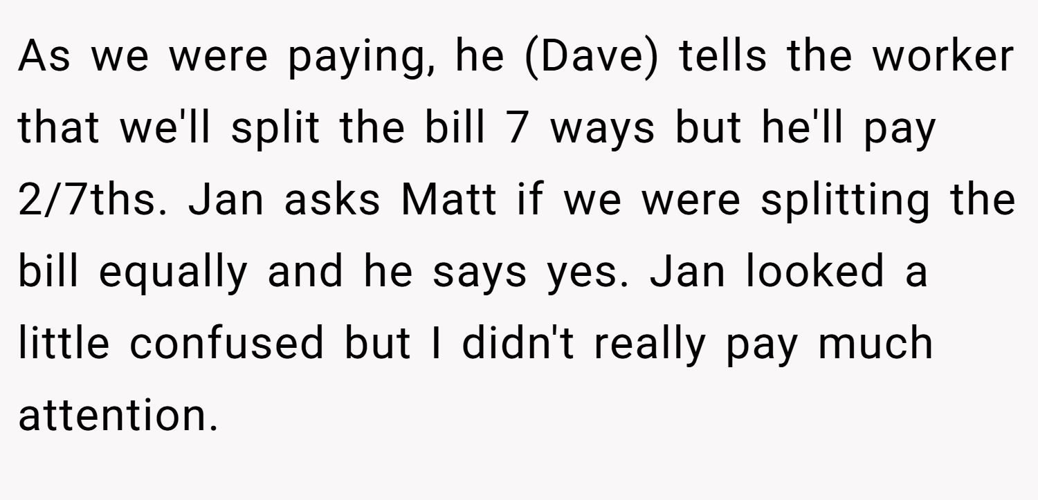 As we were paying, he (Dave) tells the worker that we'll split the bill 7 ways but he'll pay 2/7ths. Jan asks Matt if we were splitting the bill equally and he says yes. Jan looked a little confused but I didn't really pay much attention.