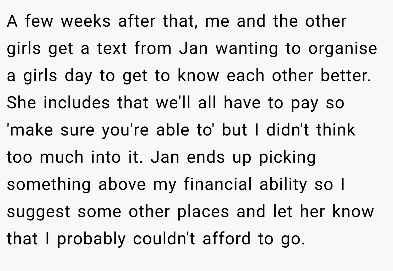 A few weeks after that, me and the other girls get a text from Jan wanting to organise a girls day to get to know each other better. She includes that we'll all have to pay so 'make sure you're able to' but I didn't think too much into it. Jan ends up picking something above my financial ability so I suggest some other places and let her know that I probably couldn't afford to go.