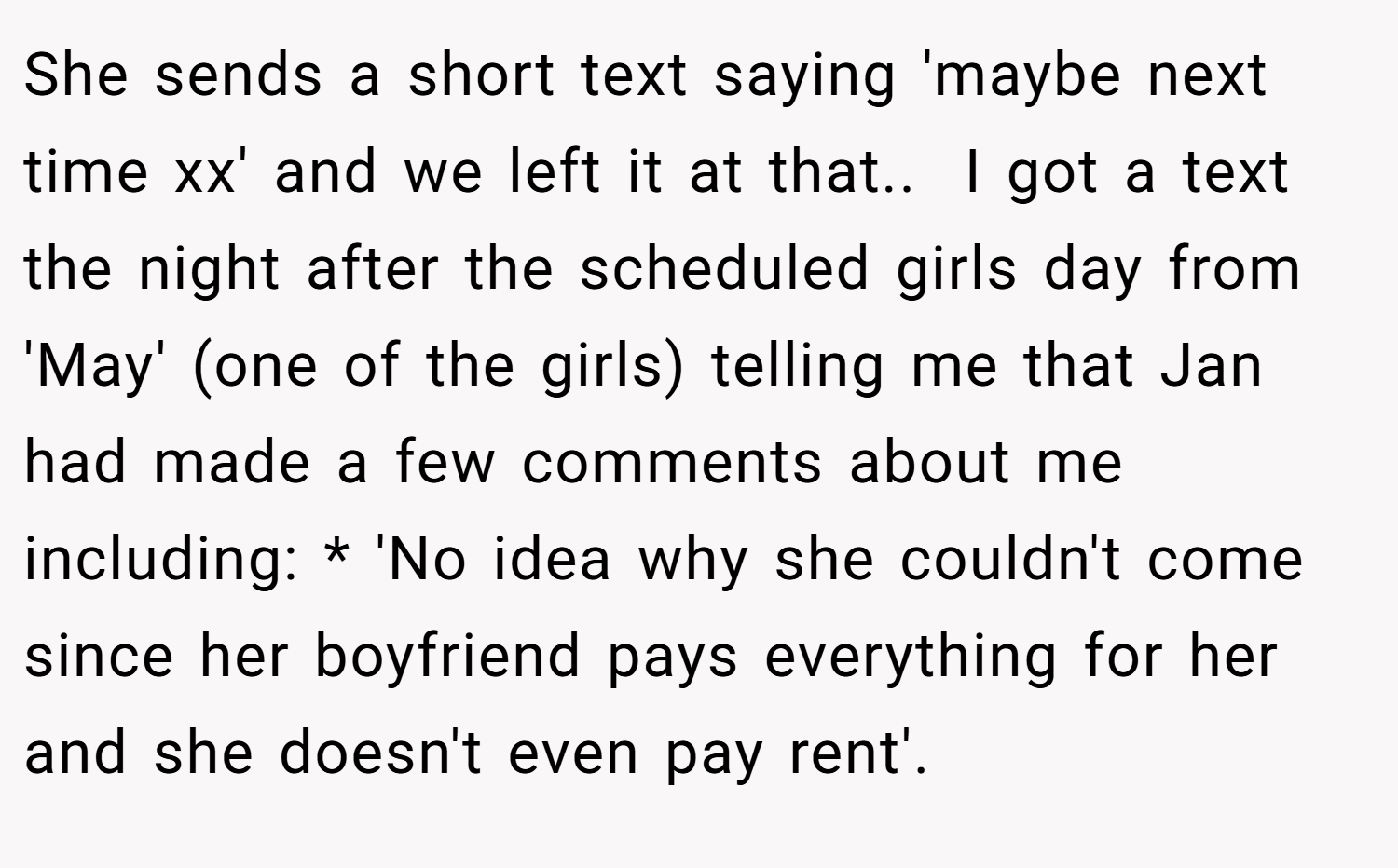 She sends a short text saying 'maybe next time xx' and we left it at that.. ​ I got a text the night after the scheduled girls day from 'May' (one of the girls) telling me that Jan had made a few comments about me including: * 'No idea why she couldn't come since her boyfriend pays everything for her and she doesn't even pay rent'. 