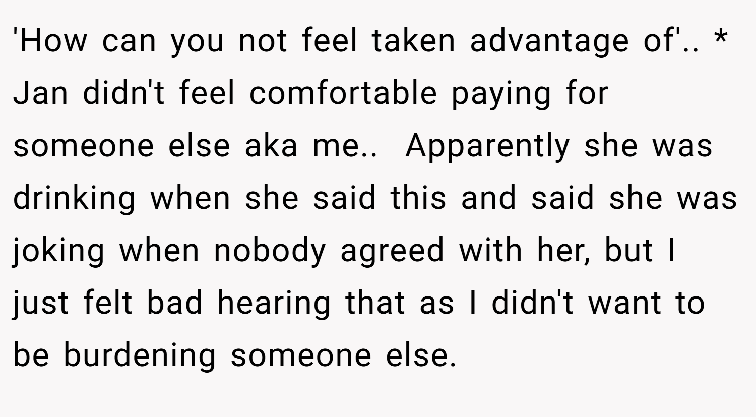 'How can you not feel taken advantage of'.. * Jan didn't feel comfortable paying for someone else aka me.. ​ Apparently she was drinking when she said this and said she was joking when nobody agreed with her, but I just felt bad hearing that as I didn't want to be burdening someone else.