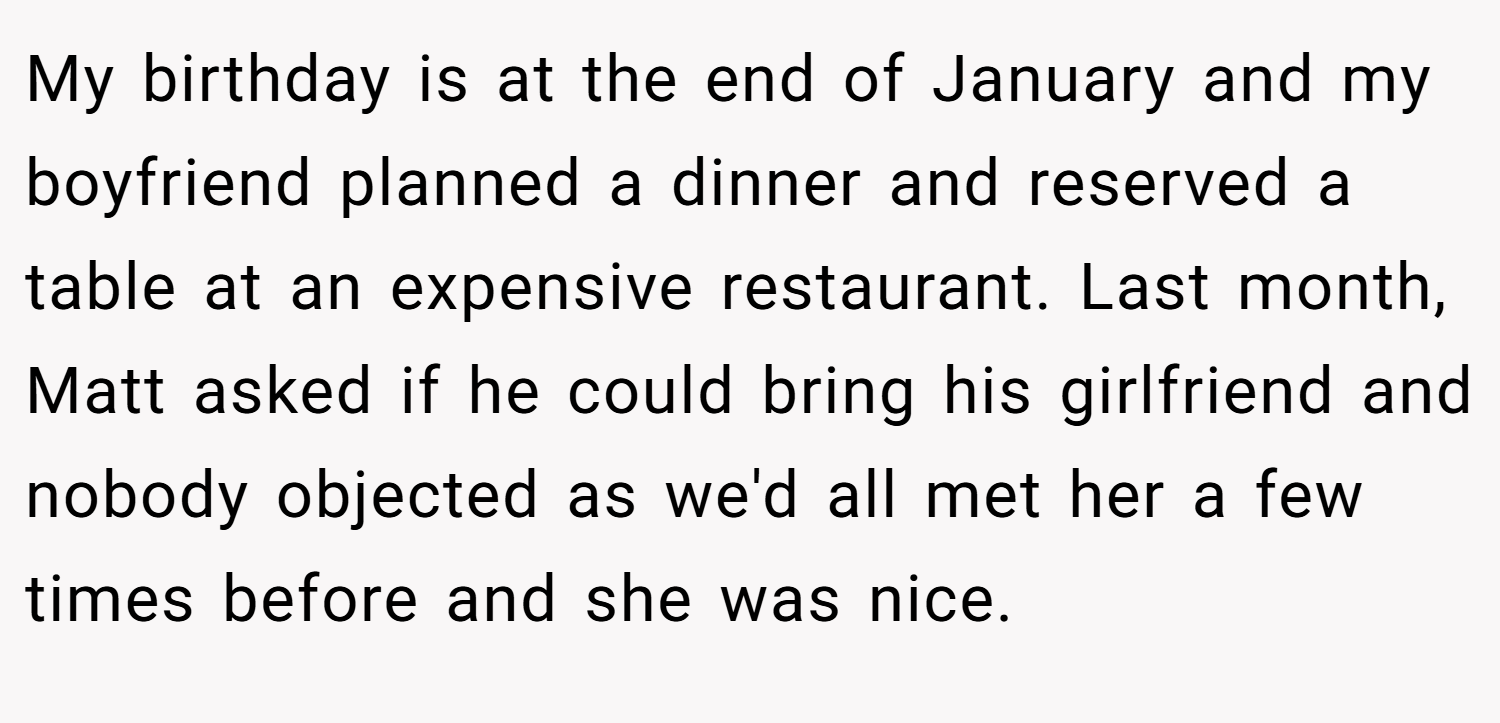 My birthday is at the end of January and my boyfriend planned a dinner and reserved a table at an expensive restaurant. Last month, Matt asked if he could bring his girlfriend and nobody objected as we'd all met her a few times before and she was nice.