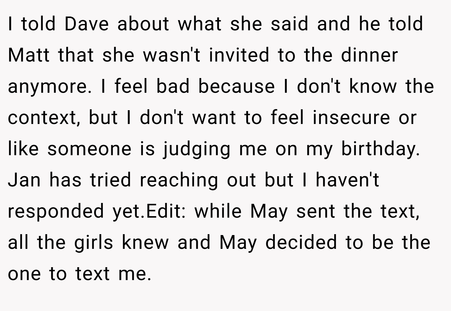 I told Dave about what she said and he told Matt that she wasn't invited to the dinner anymore. I feel bad because I don't know the context, but I don't want to feel insecure or like someone is judging me on my birthday. Jan has tried reaching out but I haven't responded yet.Edit: while May sent the text, all the girls knew and May decided to be the one to text me.