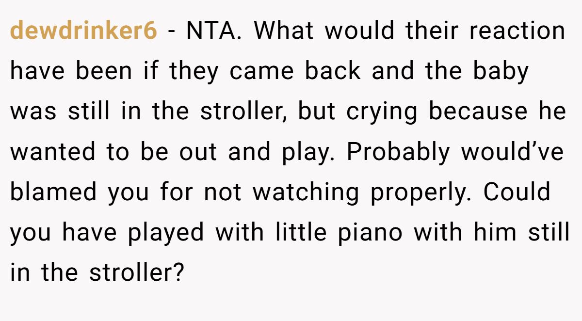 dewdrinker6 − NTA. What would their reaction have been if they came back and the baby was still in the stroller, but crying because he wanted to be out and play. Probably would’ve blamed you for not watching properly. Could you have played with little piano with him still in the stroller?
