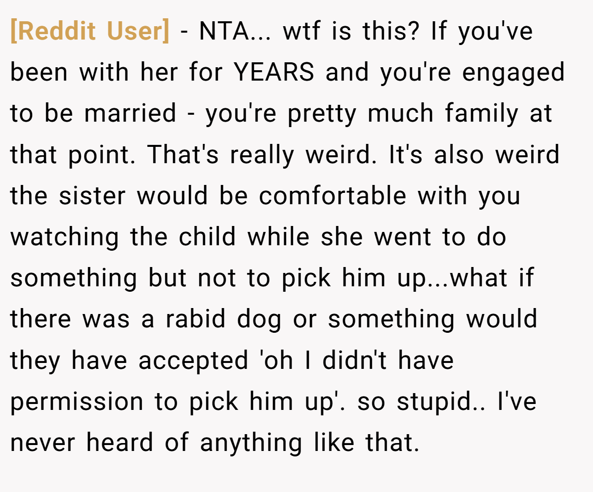 [Reddit User] − NTA... wtf is this? If you've been with her for YEARS and you're engaged to be married - you're pretty much family at that point. That's really weird. It's also weird the sister would be comfortable with you watching the child while she went to do something but not to pick him up...what if there was a rabid dog or something would they have accepted 'oh I didn't have permission to pick him up'. so stupid.. I've never heard of anything like that.
