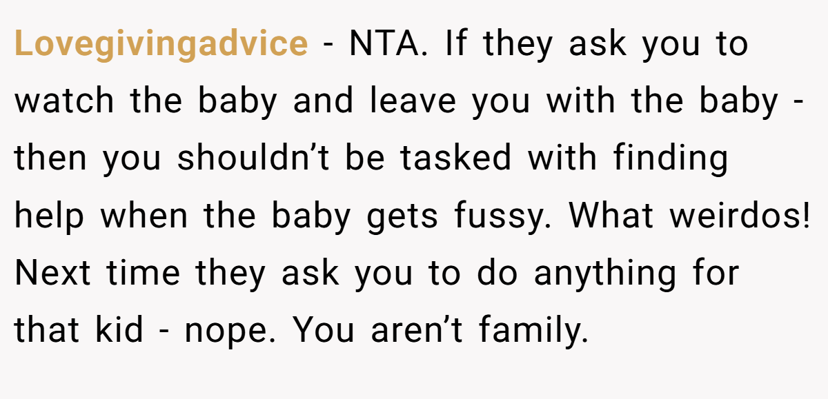 Lovegivingadvice − NTA. If they ask you to watch the baby and leave you with the baby - then you shouldn’t be tasked with finding help when the baby gets fussy. What weirdos! Next time they ask you to do anything for that kid - nope. You aren’t family.