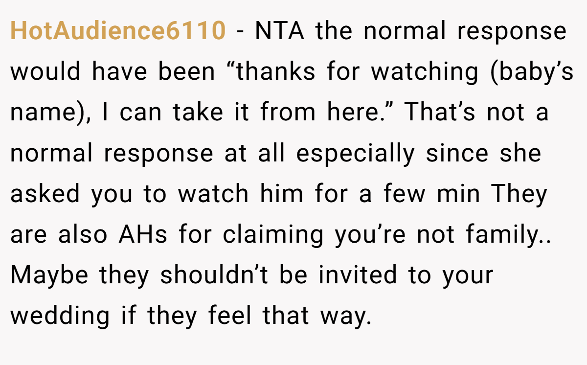 HotAudience6110 − NTA the normal response would have been “thanks for watching (baby’s name), I can take it from here.” That’s not a normal response at all especially since she asked you to watch him for a few min They are also AHs for claiming you’re not family.. Maybe they shouldn’t be invited to your wedding if they feel that way.