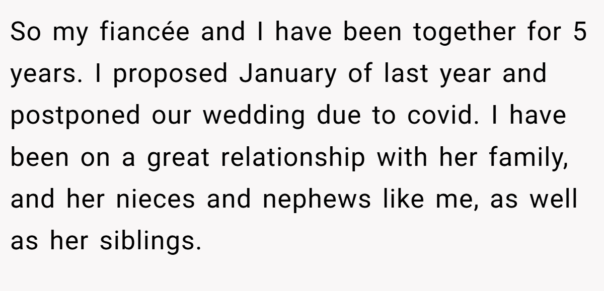 So my fiancée and I have been together for 5 years. I proposed January of last year and postponed our wedding due to covid. I have been on a great relationship with her family, and her nieces and nephews like me, as well as her siblings.