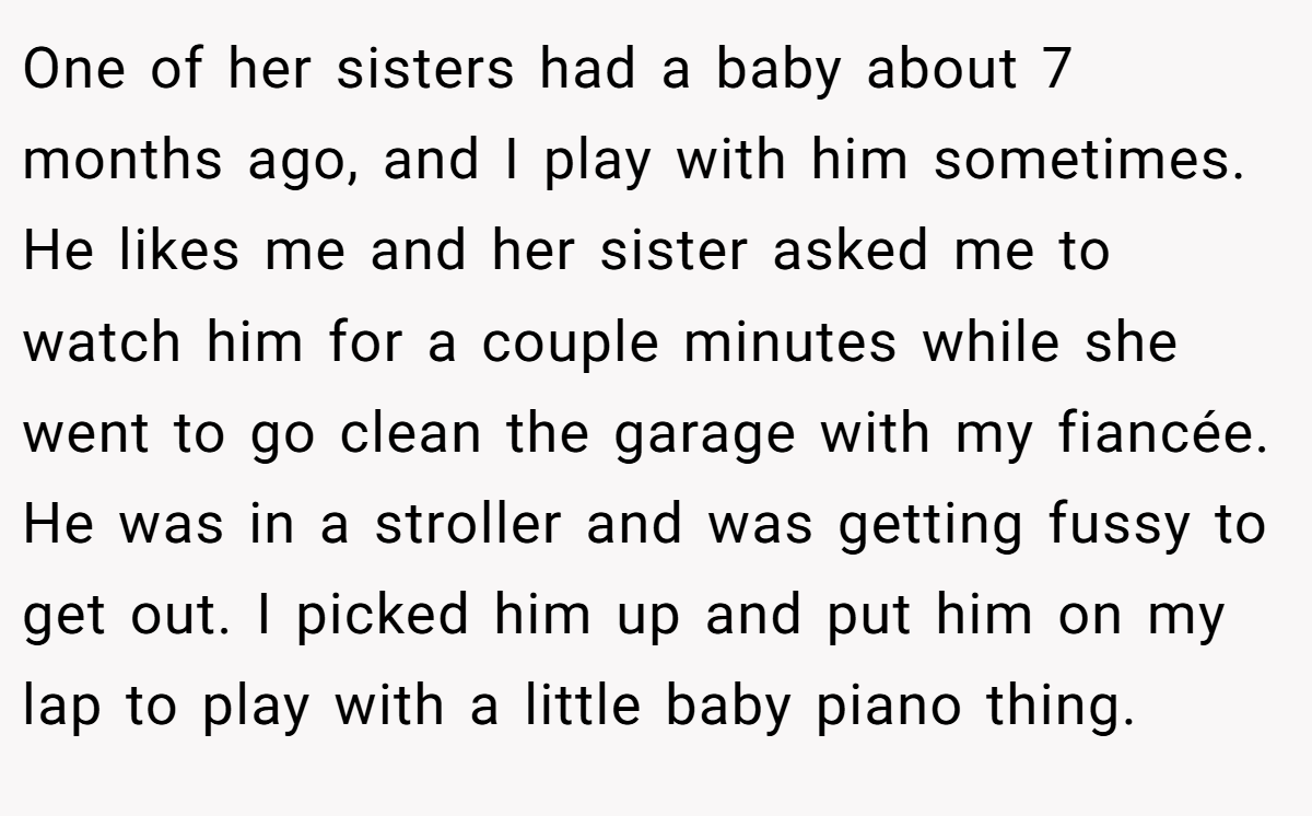 One of her sisters had a baby about 7 months ago, and I play with him sometimes. He likes me and her sister asked me to watch him for a couple minutes while she went to go clean the garage with my fiancée. He was in a stroller and was getting fussy to get out. I picked him up and put him on my lap to play with a little baby piano thing.